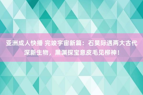 亚洲成人快播 完竣宇宙新篇：石昊际遇两大古代深新生物，黑渊探宝意皮毛见柳神！