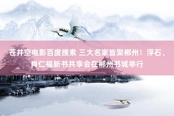 苍井空电影百度搜索 三大名家皆聚郴州！浮石、肖仁福新书共享会在郴州书城举行