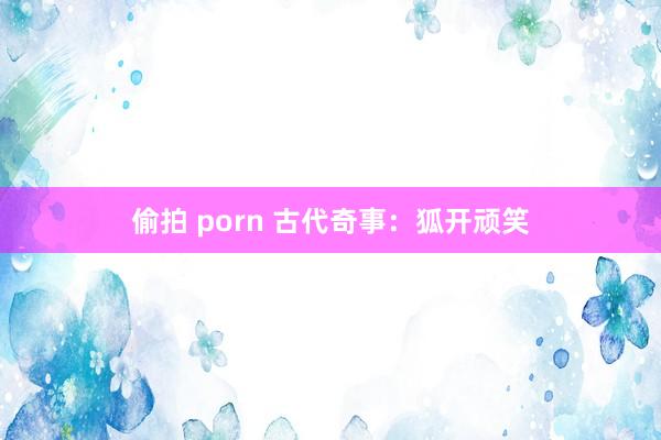 偷拍 porn 古代奇事：狐开顽笑