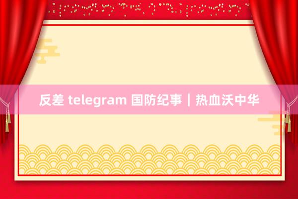 反差 telegram 国防纪事｜热血沃中华