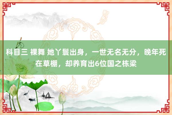 科目三 裸舞 她丫鬟出身，一世无名无分，晚年死在草棚，却养育出6位国之栋梁