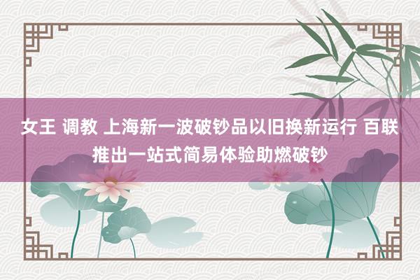 女王 调教 上海新一波破钞品以旧换新运行 百联推出一站式简易体验助燃破钞