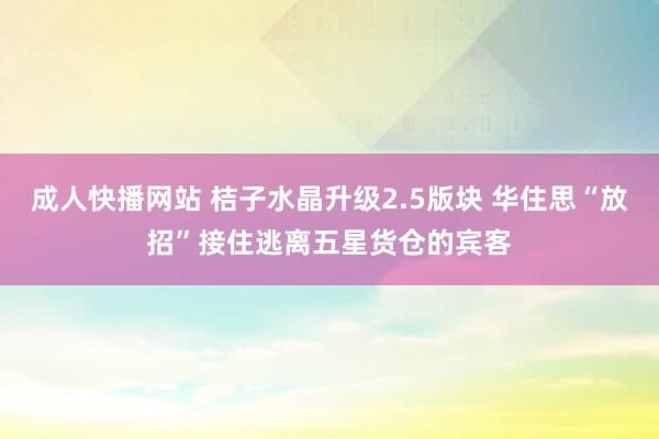 成人快播网站 桔子水晶升级2.5版块 华住思“放招”接住逃离五星货仓的宾客