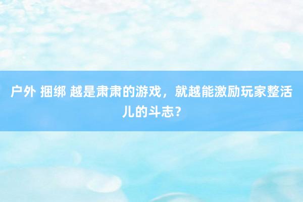 户外 捆绑 越是肃肃的游戏，就越能激励玩家整活儿的斗志？