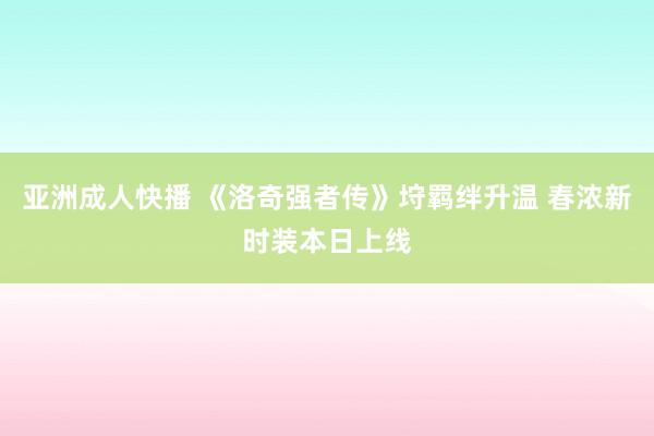 亚洲成人快播 《洛奇强者传》垨羁绊升温 春浓新时装本日上线