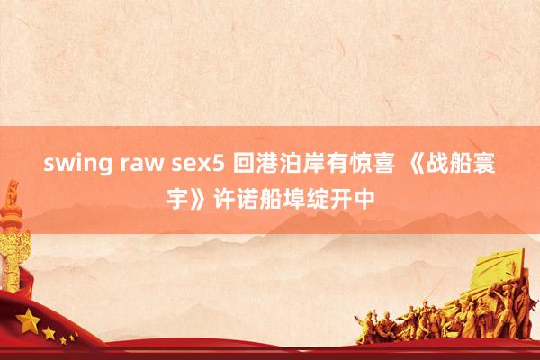 swing raw sex5 回港泊岸有惊喜 《战船寰宇》许诺船埠绽开中