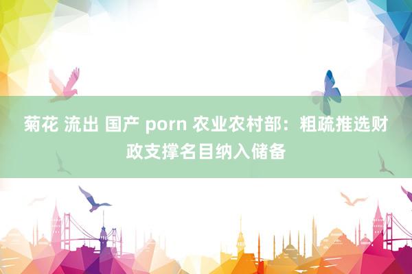 菊花 流出 国产 porn 农业农村部：粗疏推选财政支撑名目纳入储备