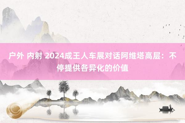 户外 内射 2024成王人车展对话阿维塔高层：不停提供各异化的价值