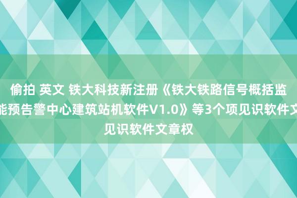 偷拍 英文 铁大科技新注册《铁大铁路信号概括监测智能预告警中心建筑站机软件V1.0》等3个项见识软件文章权