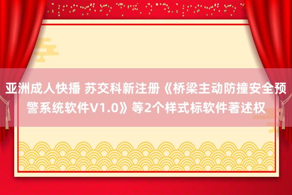 亚洲成人快播 苏交科新注册《桥梁主动防撞安全预警系统软件V1.0》等2个样式标软件著述权