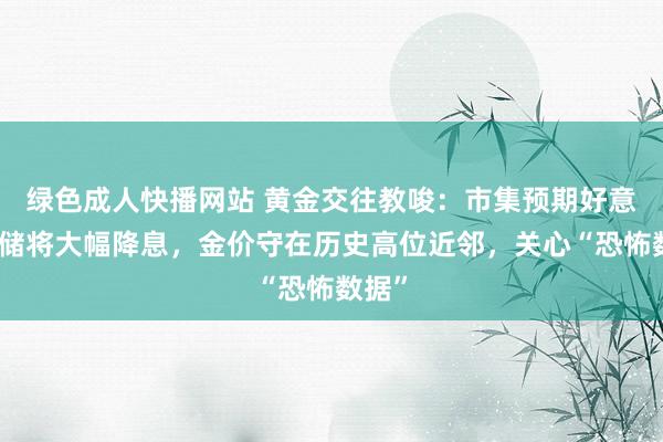 绿色成人快播网站 黄金交往教唆：市集预期好意思联储将大幅降息，金价守在历史高位近邻，关心“恐怖数据”