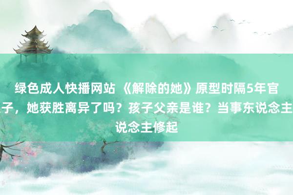 绿色成人快播网站 《解除的她》原型时隔5年官宣生子，她获胜离异了吗？孩子父亲是谁？当事东说念主修起