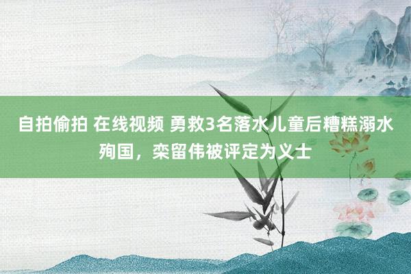 自拍偷拍 在线视频 勇救3名落水儿童后糟糕溺水殉国，栾留伟被评定为义士