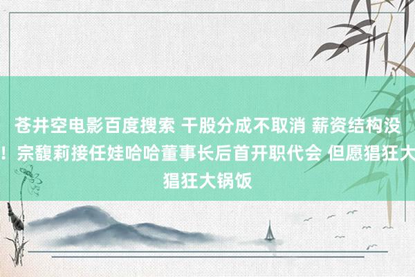 苍井空电影百度搜索 干股分成不取消 薪资结构没变化！宗馥莉接任娃哈哈董事长后首开职代会 但愿猖狂大锅饭