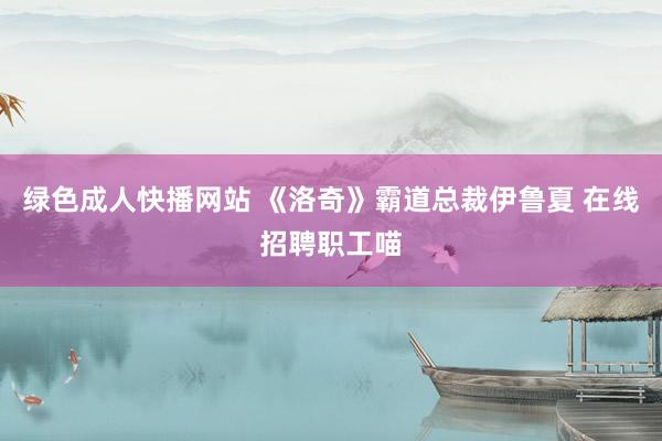 绿色成人快播网站 《洛奇》霸道总裁伊鲁夏 在线招聘职工喵