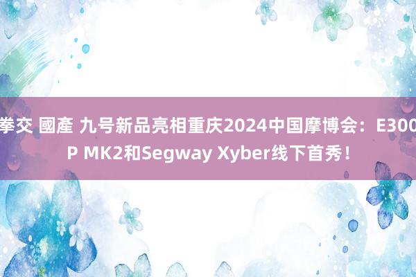 拳交 國產 九号新品亮相重庆2024中国摩博会：E300P MK2和Segway Xyber线下首秀！