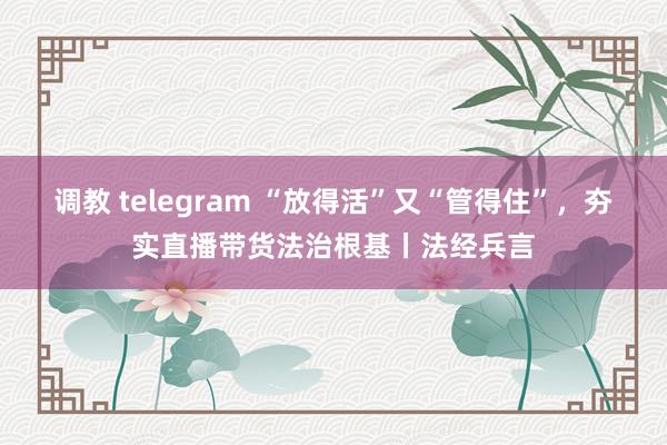 调教 telegram “放得活”又“管得住”，夯实直播带货法治根基丨法经兵言