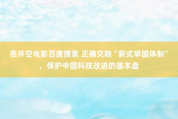 苍井空电影百度搜索 正确交融“新式举国体制”，保护中国科技改进的基本盘