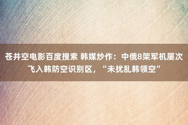 苍井空电影百度搜索 韩媒炒作：中俄8架军机屡次飞入韩防空识别区，“未扰乱韩领空”