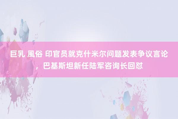 巨乳 風俗 印官员就克什米尔问题发表争议言论，巴基斯坦新任陆军咨询长回怼