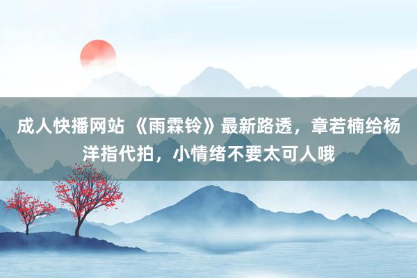 成人快播网站 《雨霖铃》最新路透，章若楠给杨洋指代拍，小情绪不要太可人哦