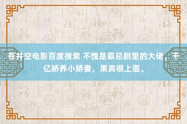 苍井空电影百度搜索 不愧是霸总剧里的大佬，千亿娇养小娇妻，果真很上面。