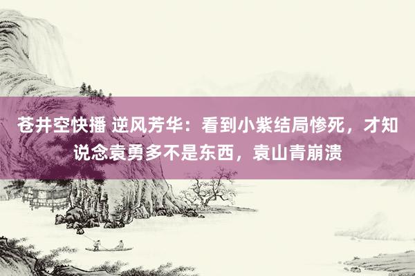 苍井空快播 逆风芳华：看到小紫结局惨死，才知说念袁勇多不是东西，袁山青崩溃