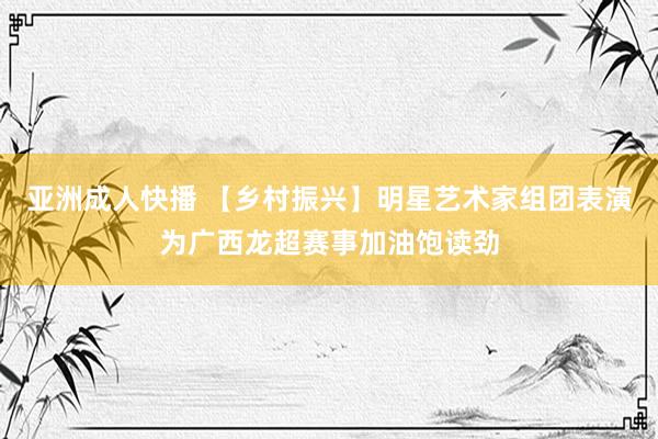 亚洲成人快播 【乡村振兴】明星艺术家组团表演为广西龙超赛事加油饱读劲