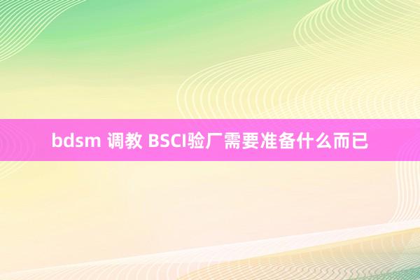 bdsm 调教 BSCI验厂需要准备什么而已