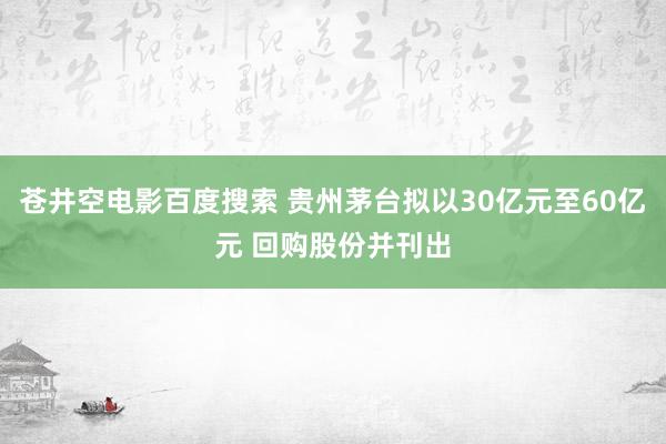 苍井空电影百度搜索 贵州茅台拟以30亿元至60亿元 回购股份并刊出