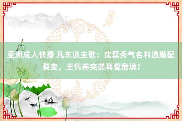 亚洲成人快播 凡东谈主歌：沈磊秀气名利遭婚配裂变，王隽卷突遇耳聋危境！