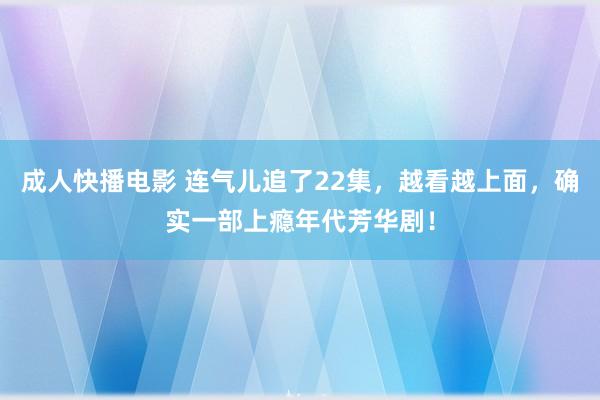 成人快播电影 连气儿追了22集，越看越上面，确实一部上瘾年代芳华剧！