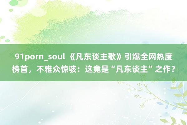 91porn_soul 《凡东谈主歌》引爆全网热度榜首，不雅众惊骇：这竟是“凡东谈主”之作？