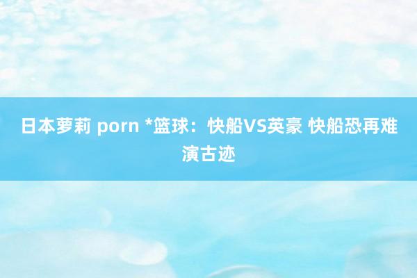 日本萝莉 porn *篮球：快船VS英豪 快船恐再难演古迹