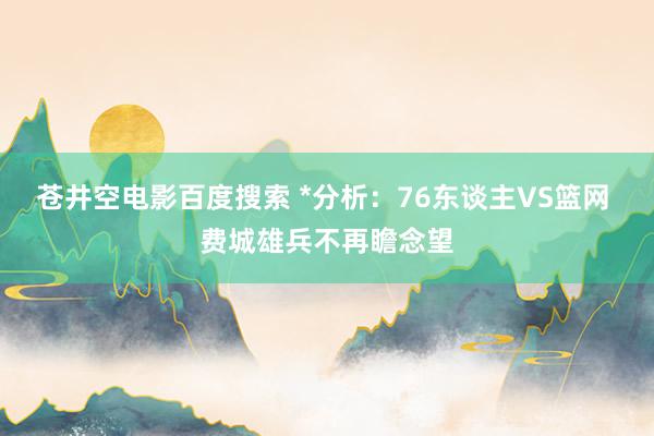 苍井空电影百度搜索 *分析：76东谈主VS篮网 费城雄兵不再瞻念望