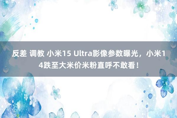 反差 调教 小米15 Ultra影像参数曝光，小米14跌至大米价米粉直呼不敢看！