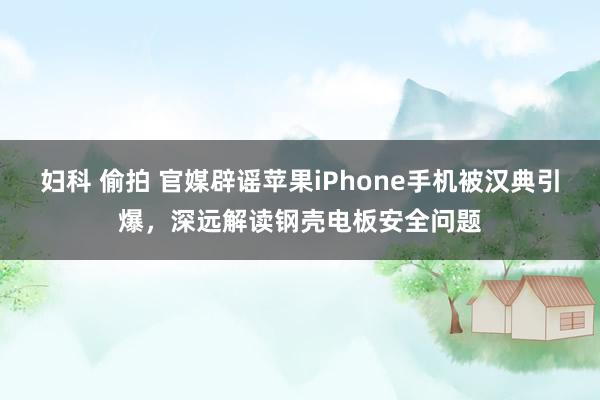 妇科 偷拍 官媒辟谣苹果iPhone手机被汉典引爆，深远解读钢壳电板安全问题