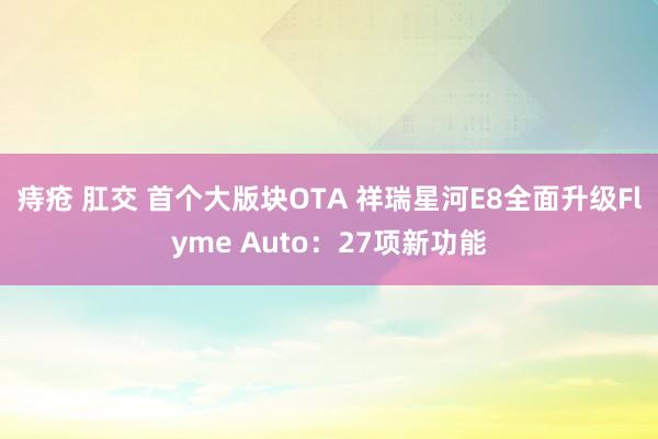 痔疮 肛交 首个大版块OTA 祥瑞星河E8全面升级Flyme Auto：27项新功能