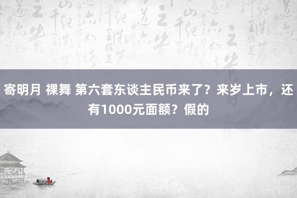 寄明月 裸舞 第六套东谈主民币来了？来岁上市，还有1000元面额？假的