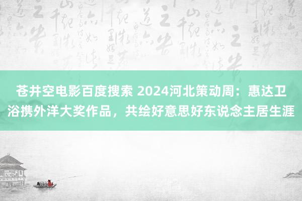 苍井空电影百度搜索 2024河北策动周：惠达卫浴携外洋大奖作品，共绘好意思好东说念主居生涯