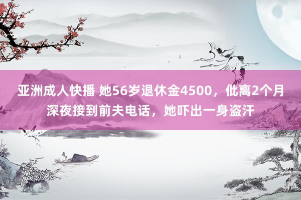 亚洲成人快播 她56岁退休金4500，仳离2个月深夜接到前夫电话，她吓出一身盗汗