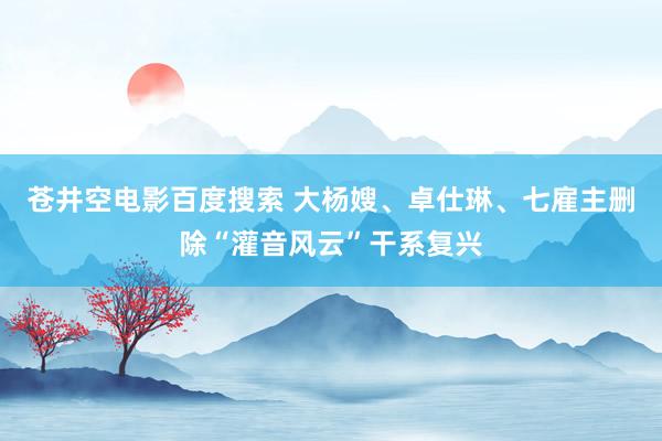 苍井空电影百度搜索 大杨嫂、卓仕琳、七雇主删除“灌音风云”干系复兴