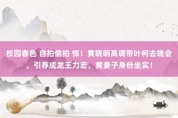 校园春色 自拍偷拍 惊！黄晓明高调带叶柯去晚会，引荐成龙王力宏，黄妻子身份坐实！