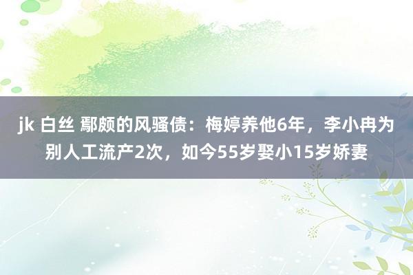 jk 白丝 鄢颇的风骚债：梅婷养他6年，李小冉为别人工流产2次，如今55岁娶小15岁娇妻