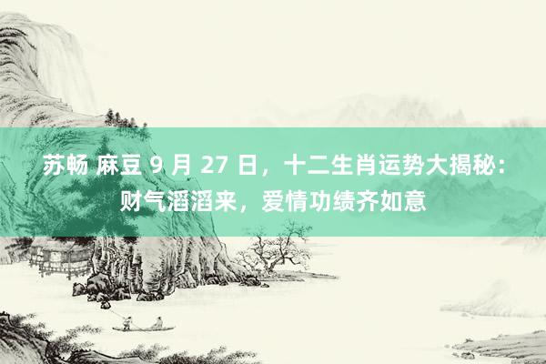 苏畅 麻豆 9 月 27 日，十二生肖运势大揭秘：财气滔滔来，爱情功绩齐如意