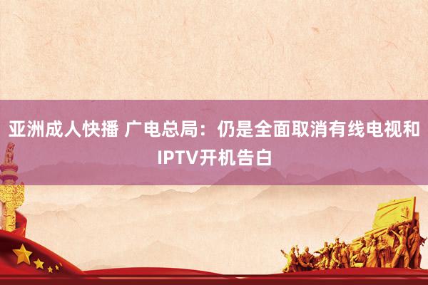 亚洲成人快播 广电总局：仍是全面取消有线电视和IPTV开机告白