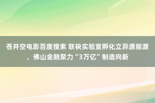 苍井空电影百度搜索 联袂实验室孵化立异源能源，佛山金融聚力“3万亿”制造向新