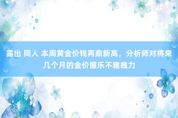 露出 同人 本周黄金价钱再鼎新高，分析师对将来几个月的金价握乐不雅魄力