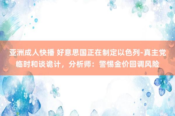 亚洲成人快播 好意思国正在制定以色列-真主党临时和谈诡计，分析师：警惕金价回调风险