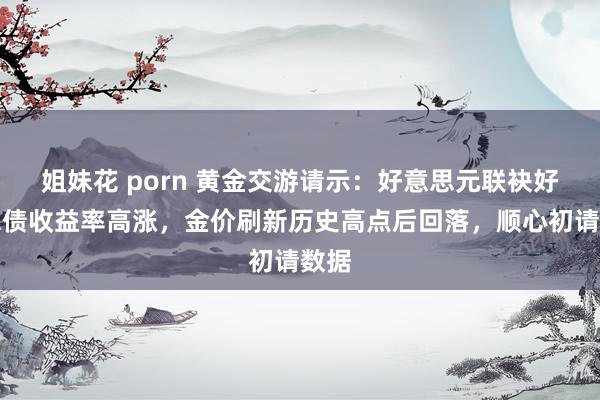 姐妹花 porn 黄金交游请示：好意思元联袂好意思债收益率高涨，金价刷新历史高点后回落，顺心初请数据